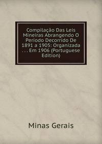 Compilacao Das Leis Mineiras Abrangendo O Periodo Decorrido De 1891 a 1905: Organizada . . . Em 1906 (Portuguese Edition)