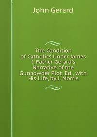The Condition of Catholics Under James I, Father Gerard's Narrative of the Gunpowder Plot; Ed., with His Life, by J. Morris