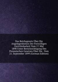 Das Reichsgesetz Uber Die Angelegenheiten Der Freiwilligen Gerichtsbarkeit Vom 17. Mai 1898 Unter Berucksichtigung Des Preussischen Gesetzes Uber Die . Vom 21. September 1899 (German Edition)