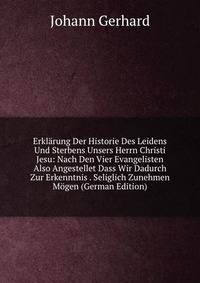 Erklarung Der Historie Des Leidens Und Sterbens Unsers Herrn Christi Jesu: Nach Den Vier Evangelisten Also Angestellet Dass Wir Dadurch Zur Erkenntnis . Seliglich Zunehmen Mogen (German Edition)