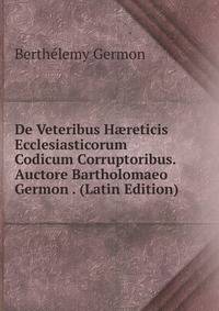De Veteribus H?reticis Ecclesiasticorum Codicum Corruptoribus. Auctore Bartholomaeo Germon . (Latin Edition)