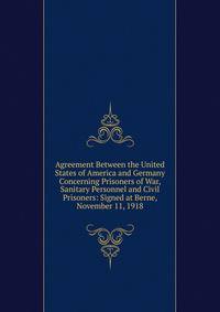 Agreement Between the United States of America and Germany Concerning Prisoners of War, Sanitary Personnel and Civil Prisoners: Signed at Berne, November 11, 1918