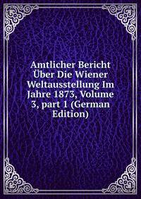 Amtlicher Bericht ?ber Die Wiener Weltausstellung Im Jahre 1873, Volume 3, part 1 (German Edition)