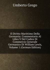 Il Diritto Marittimo Della Germania: Commentario Al Libro V Del Codice Di Commercio Generale Germanico Di William Lewis, Volume 1 (German Edition)