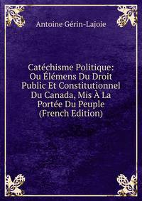 Catechisme Politique: Ou Elemens Du Droit Public Et Constitutionnel Du Canada, Mis A La Portee Du Peuple (French Edition)