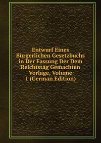 Entwurf Eines Burgerlichen Gesetzbuchs in Der Fassung Der Dem Reichtstag Gemachten Vorlage, Volume 1 (German Edition)