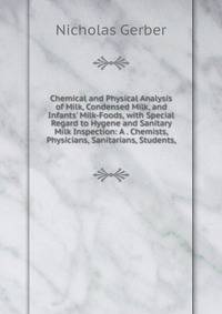 Chemical and Physical Analysis of Milk, Condensed Milk, and Infants' Milk-Foods, with Special Regard to Hygene and Sanitary Milk Inspection: A . Chemists, Physicians, Sanitarians, Students,