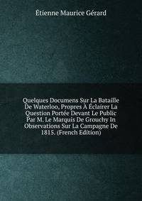 Quelques Documens Sur La Bataille De Waterloo, Propres A Eclairer La Question Portee Devant Le Public Par M. Le Marquis De Grouchy In Observations Sur La Campagne De 1815. (French Edition)