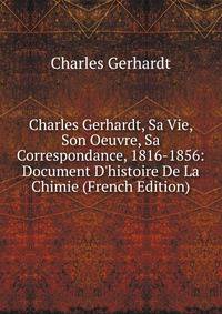 Charles Gerhardt, Sa Vie, Son Oeuvre, Sa Correspondance, 1816-1856: Document D'histoire De La Chimie (French Edition)