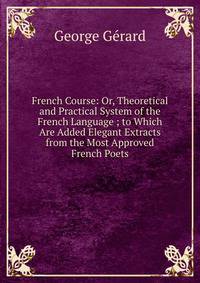 French Course: Or, Theoretical and Practical System of the French Language ; to Which Are Added Elegant Extracts from the Most Approved French Poets