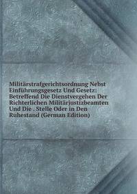Militarstrafgerichtsordnung Nebst Einfuhrungsgesetz Und Gesetz: Betreffend Die Dienstvergehen Der Richterlichen Militarjustizbeamten Und Die . Stelle Oder in Den Ruhestand (German Edition)