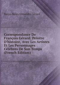 Correspondance De Fran?ois G?rard: Peintre D'histoire, Avec Les Artistes Et Les Personnages C?l?bres De Son Temps (French Edition)