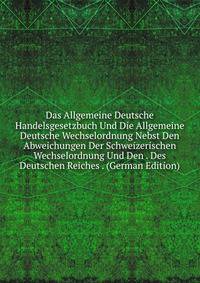 Das Allgemeine Deutsche Handelsgesetzbuch Und Die Allgemeine Deutsche Wechselordnung Nebst Den Abweichungen Der Schweizerischen Wechselordnung Und Den . Des Deutschen Reiches . (German Edition)