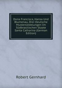 Dona Francisca, Hansa Und Blumenau, Drei Deutsche Mustersiedelungen Im S?dbrasilischen Staate Santa Catharina (German Edition)