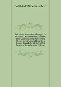Leibniz in Seinen Beziehungen Zu Russland Und Peter Dem Grossen: Eine Geschichtliche Darstellung Dieses Verhaltnisses Nebst Den Darauf Bezuglichen Briefen Und Denkschriften (German Edition)