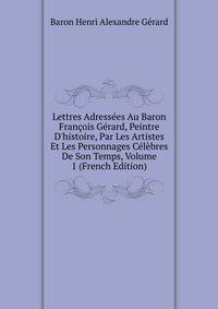 Lettres Adress?es Au Baron Fran?ois G?rard, Peintre D'histoire, Par Les Artistes Et Les Personnages C?l?bres De Son Temps, Volume 1 (French Edition)