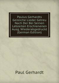 Paulus Gerhardts Geisliche Lieder Getreu Nach Der Bei Seinen Lebzeiten Erschienenen Ausg. Wiederabgedruckt (German Edition)