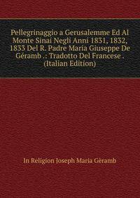 Pellegrinaggio a Gerusalemme Ed Al Monte Sinai Negli Anni 1831, 1832, 1833 Del R. Padre Maria Giuseppe De Geramb .: Tradotto Del Francese . (Italian Edition)
