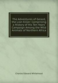 The Adventures of Gerard, the Lion Killer: Comprising a History of His Ten Years' Campaign Among the Wild Animals of Northern Africa