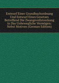Entwurf Einer Grundbuchordnung Und Entwurf Eines Gesetzes Betreffend Die Zwangsvollstreckung in Das Unbewegliche Vermogen: Nebst Motiven (German Edition)