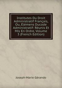 Institutes Du Droit Administratif Francais, Ou, Elemens Ducode Administratif: Reunis Et Mis En Ordre, Volume 3 (French Edition)