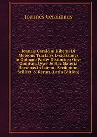 Ioannis Geraldini Hiberni Di Meteoris Tractatvs Lvcidissimvs in Quinque Partes Distinctus: Opvs Omnivm, Qvae De Hac Materia Hactenus in Lucem . Sectionum, Scilicet, &amp; Rerum (Latin Edition)