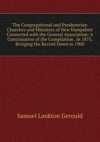 The Congregational and Presbyterian Churches and Ministers of New Hampshire Connected with the General Association: A Continuation of the Compilation . in 1875, Bringing the Record Down to 1900