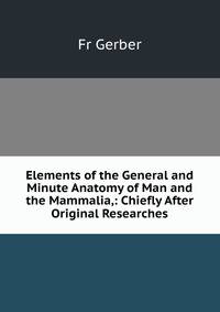 Elements of the General and Minute Anatomy of Man and the Mammalia,: Chiefly After Original Researches