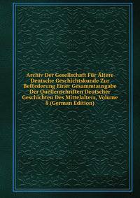 Archiv Der Gesellschaft Fur Altere Deutsche Geschichtskunde Zur Beforderung Einer Gesammtausgabe Der Quellenschriften Deutscher Geschichten Des Mittelalters, Volume 8 (German Edition)