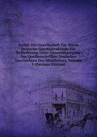 Archiv Der Gesellschaft Fur Altere Deutsche Geschichtskunde Zur Beforderung Einer Gesammtausgabe Der Quellenschriften Deutscher Geschichten Des Mittelalters, Volume 5 (German Edition)