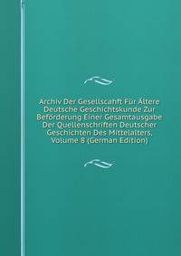 Archiv Der Gesellscahft Fur Altere Deutsche Geschichtskunde Zur Beforderung Einer Gesamtausgabe Der Quellenschriften Deutscher Geschichten Des Mittelalters, Volume 8 (German Edition)