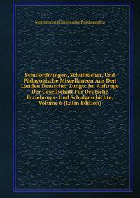 Schulordnungen, Schulbucher, Und Padagogische Miscellaneen Aus Den Landen Deutscher Zunge: Im Auftrage Der Gesellschaft Fur Deutsche Erziehungs- Und Schulgeschichte, Volume 6 (Latin Edition)