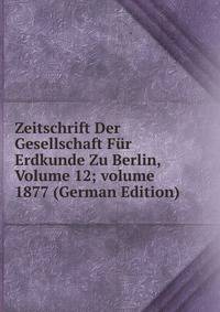 Zeitschrift Der Gesellschaft F?r Erdkunde Zu Berlin, Volume 12; volume 1877 (German Edition)