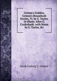 Grimm's Goblins, Grimm's Household Stories, Tr. by E. Taylor. 24 Illustr. After G. Cruikshank. with Notes by E. Taylor, &amp;c