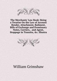 The Merchants' Law Book: Being a Treatise On the Law of Account Render, Attachment, Bailment, Bills of Exchange and Promissory Notes, Carriers, . and Agent, Stoppage in Transitu, &amp;c. Illustra