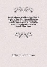 Shop Kinks and Machine-Shop Chat: A Series of Over Five Hundred Practical Paragraphs, in Familiar Language, Showing Special Ways of Doing Work Better, More Cheaply, and More Rapidly Than Usual