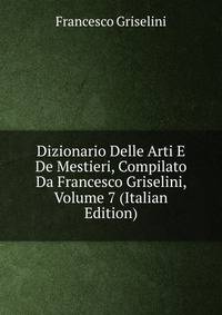 Dizionario Delle Arti E De Mestieri, Compilato Da Francesco Griselini, Volume 7 (Italian Edition)