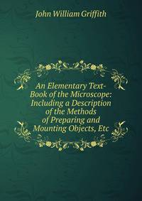 An Elementary Text-Book of the Microscope: Including a Description of the Methods of Preparing and Mounting Objects, Etc