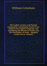 The Ladies' Lexicon and Parlour Companion: Containing Nearly Every Word in the English Language and Exhibiting the Plurals of Nouns and the Participles of Verbs . Adapted to the Use of . Schools