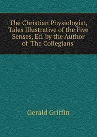 The Christian Physiologist, Tales Illustrative of the Five Senses, Ed. by the Author of 'The Collegians'.