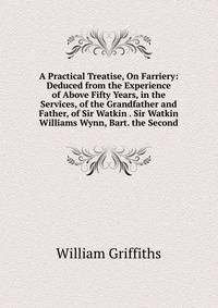 A Practical Treatise, On Farriery: Deduced from the Experience of Above Fifty Years, in the Services, of the Grandfather and Father, of Sir Watkin . Sir Watkin Williams Wynn, Bart. the Second