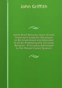 Some Brief Remarks Upon Sundry Important Subjects: Necessary to Be Understood and Attended to by All Professing the Christian Religion : Principally Addressed to the People Called Quakers