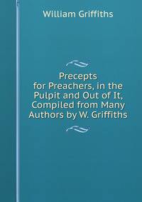 Precepts for Preachers, in the Pulpit and Out of It, Compiled from Many Authors by W. Griffiths