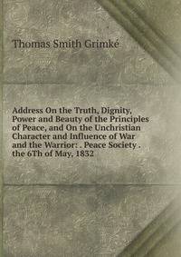 Address On the Truth, Dignity, Power and Beauty of the Principles of Peace, and On the Unchristian Character and Influence of War and the Warrior: . Peace Society . the 6Th of May, 1832