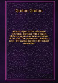 Annual report of the selectmen of Groton: together with a report of the treasurer, assessors, overseers of the poor, fire department, auditors, town . the annual report of the school committee