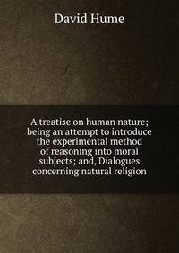 A treatise on human nature; being an attempt to introduce the experimental method of reasoning into moral subjects; and, Dialogues concerning natural religion