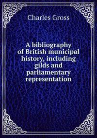 A bibliography of British municipal history, including gilds and parliamentary representation