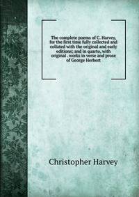 The complete poems of C. Harvey, for the first time fully collected and collated with the original and early editions; and in quarto, with original . works in verse and prose of George Herbert