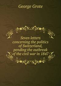 Seven letters concerning the politics of Switzerland, pending the outbreak of the civil war in 1847