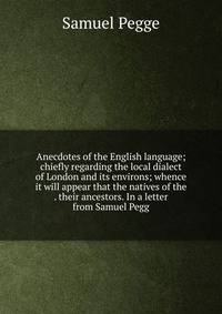 Anecdotes of the English language; chiefly regarding the local dialect of London and its environs; whence it will appear that the natives of the . their ancestors. In a letter from Samuel Pegg